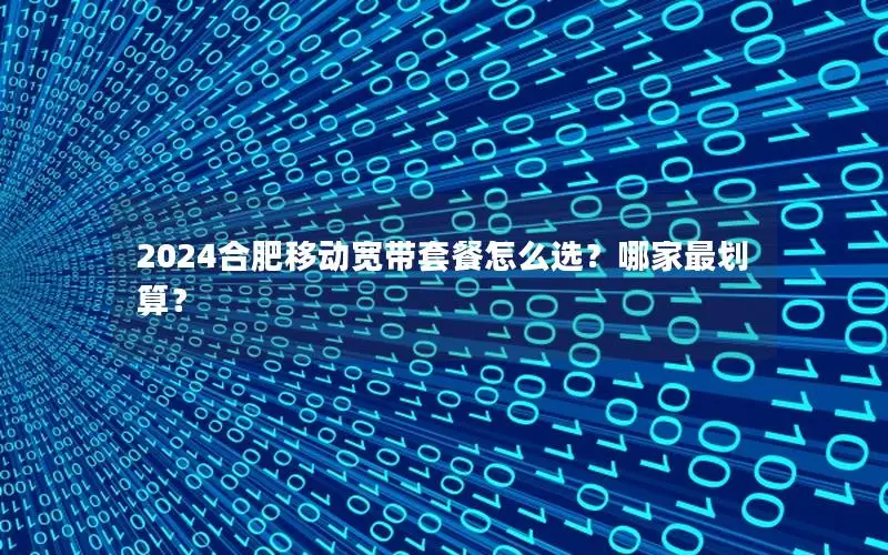2024合肥移动宽带套餐怎么选？哪家最划算？