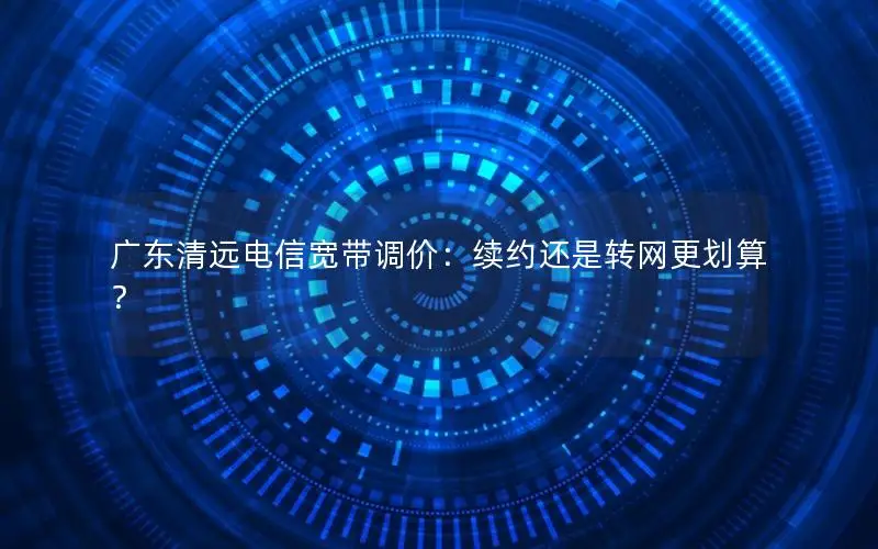 广东清远电信宽带调价：续约还是转网更划算？