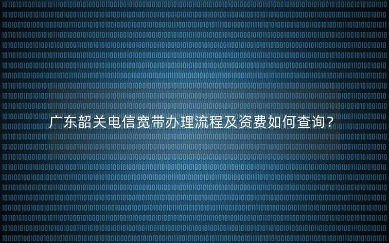 广东韶关电信宽带办理流程及资费如何查询？