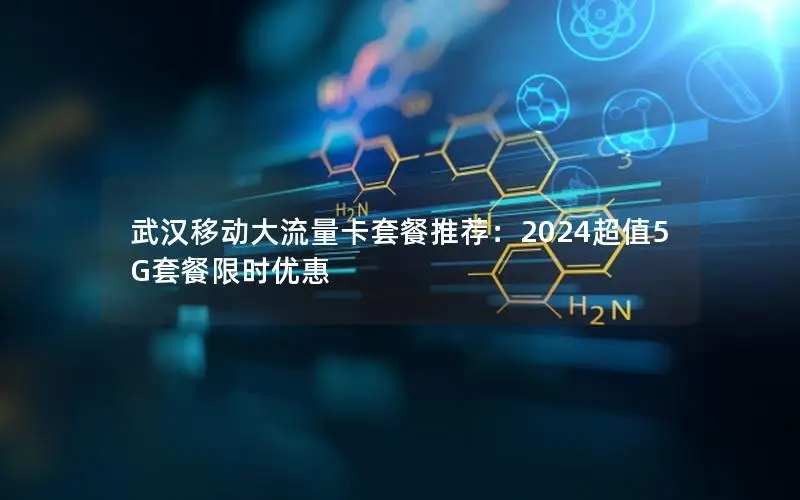 武汉移动大流量卡套餐推荐：2024超值5G套餐限时优惠