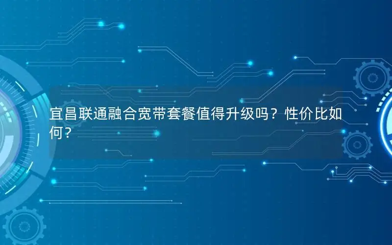 宜昌联通融合宽带套餐值得升级吗？性价比如何？