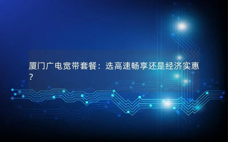 厦门广电宽带套餐：选高速畅享还是经济实惠？