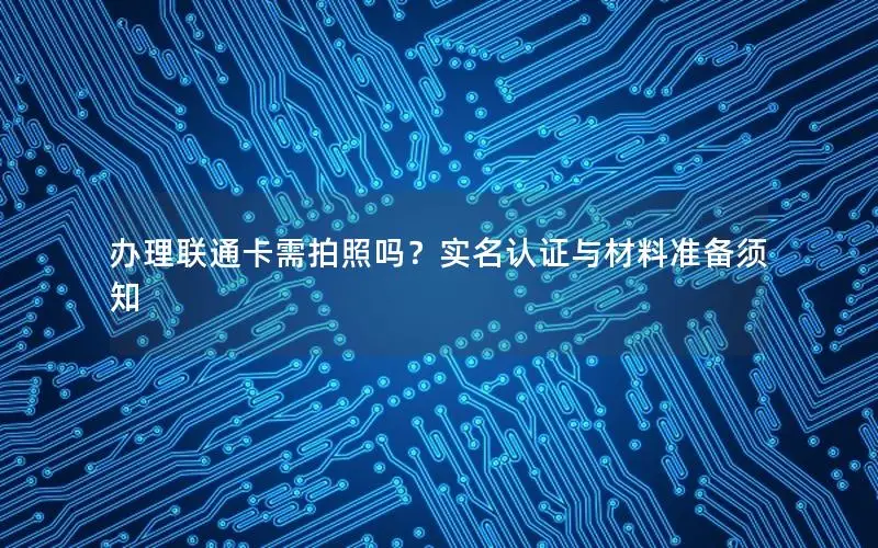 办理联通卡需拍照吗？实名认证与材料准备须知