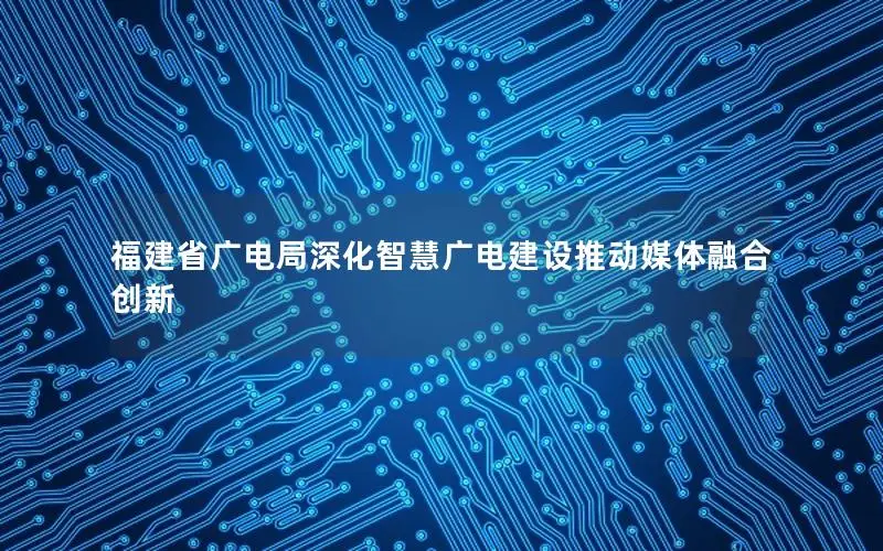 福建省广电局深化智慧广电建设推动媒体融合创新