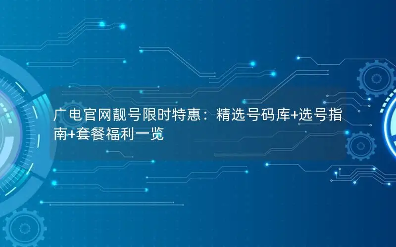 广电官网靓号限时特惠：精选号码库+选号指南+套餐福利一览