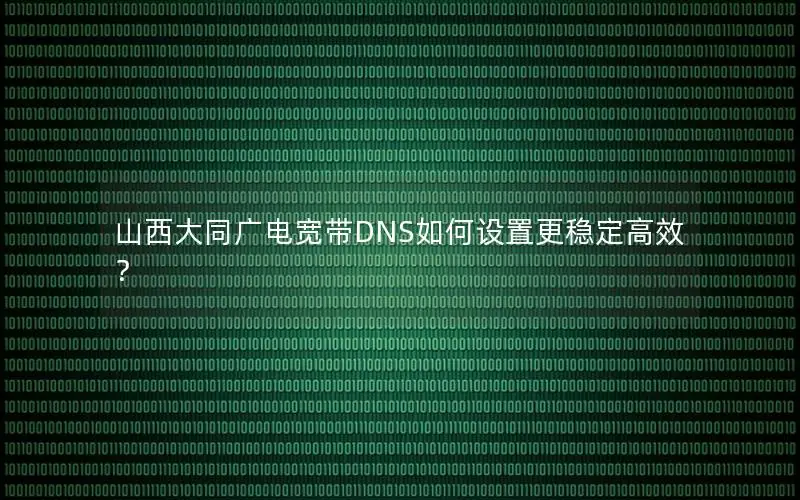 山西大同广电宽带DNS如何设置更稳定高效？