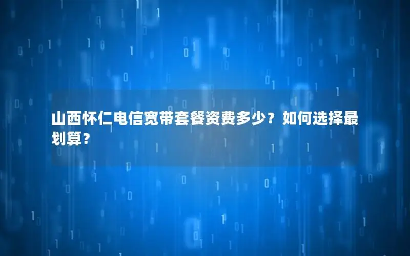 山西怀仁电信宽带套餐资费多少？如何选择最划算？