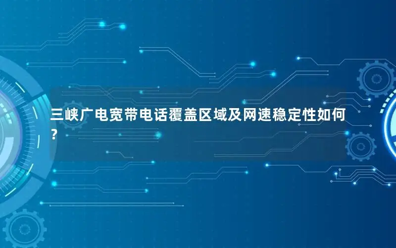 三峡广电宽带电话覆盖区域及网速稳定性如何？