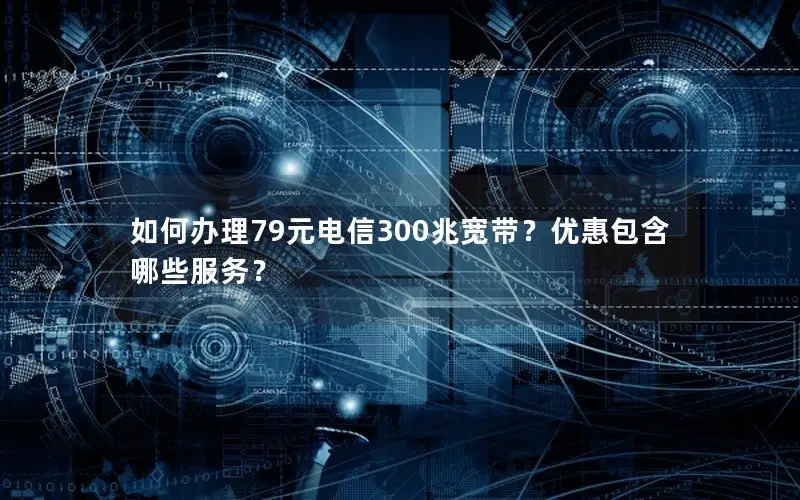 如何办理79元电信300兆宽带？优惠包含哪些服务？