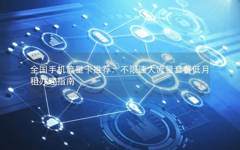 全国手机流量卡推荐：不限速大流量套餐低月租办理指南
