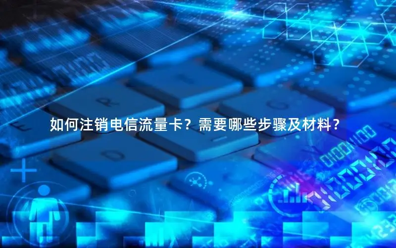 如何注销电信流量卡？需要哪些步骤及材料？
