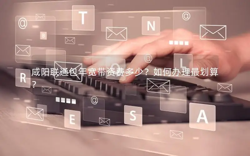 咸阳联通包年宽带资费多少？如何办理最划算？