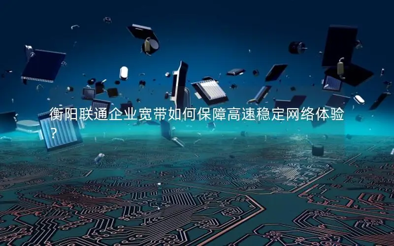 衡阳联通企业宽带如何保障高速稳定网络体验？