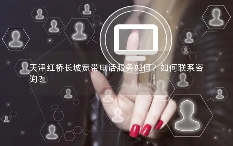 天津红桥长城宽带电话服务如何？如何联系咨询？