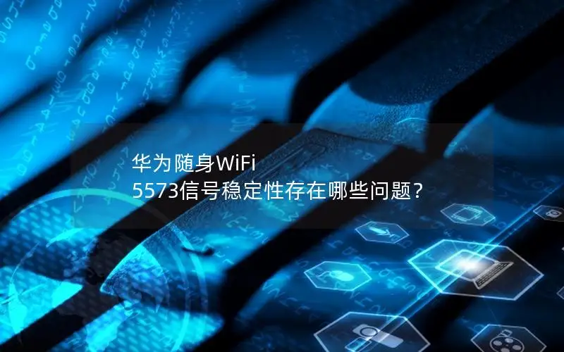 华为随身WiFi 5573信号稳定性存在哪些问题？