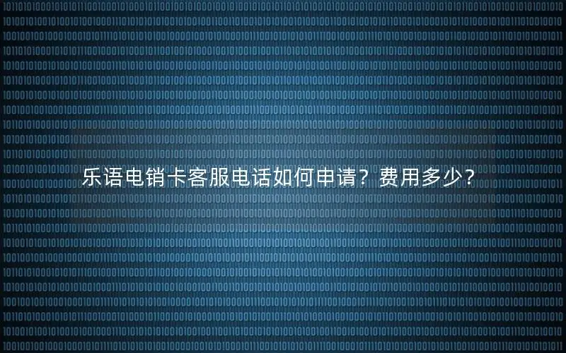 乐语电销卡客服电话如何申请？费用多少？