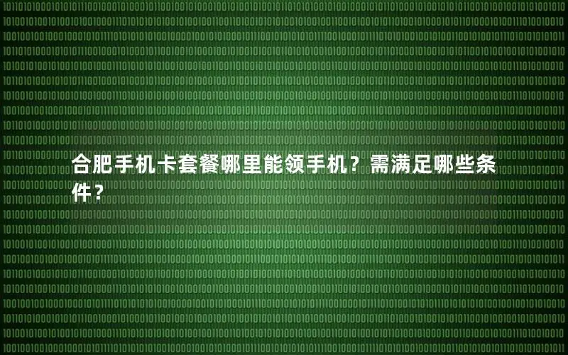 合肥手机卡套餐哪里能领手机？需满足哪些条件？