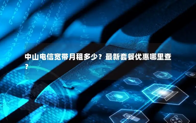 中山电信宽带月租多少？最新套餐优惠哪里查？