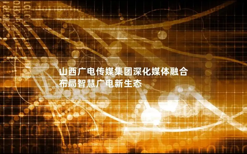 山西广电传媒集团深化媒体融合 布局智慧广电新生态