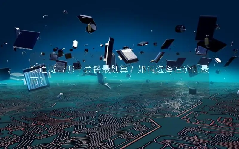 联通宽带哪个套餐最划算？如何选择性价比最高？