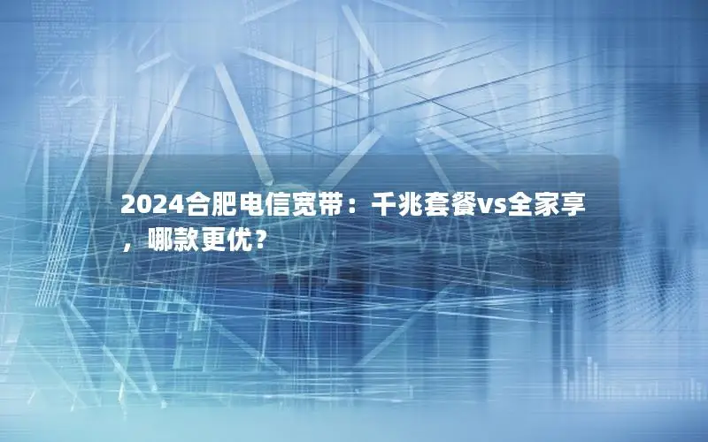 2024合肥电信宽带：千兆套餐vs全家享，哪款更优？