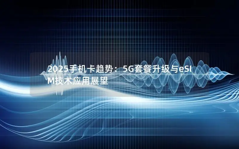 2025手机卡趋势：5G套餐升级与eSIM技术应用展望