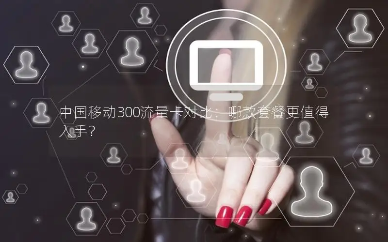 中国移动300流量卡对比：哪款套餐更值得入手？