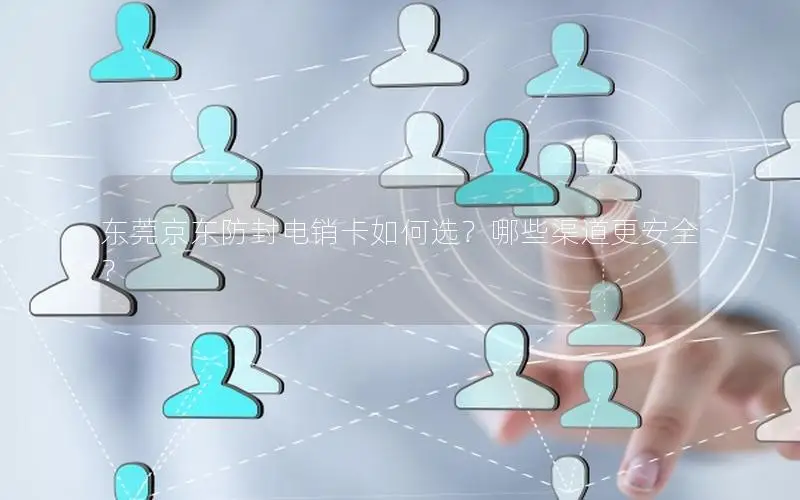 东莞京东防封电销卡如何选？哪些渠道更安全？