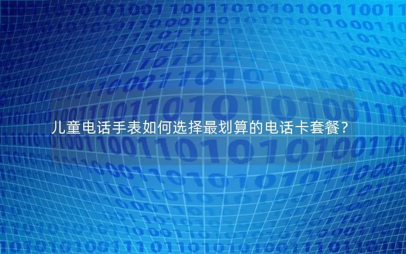 儿童电话手表如何选择最划算的电话卡套餐？