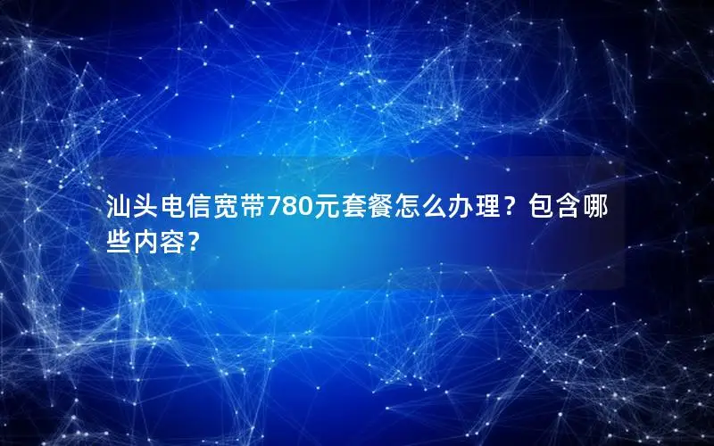 汕头电信宽带780元套餐怎么办理？包含哪些内容？