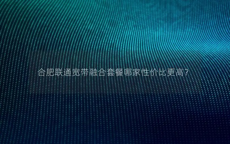 合肥联通宽带融合套餐哪家性价比更高？