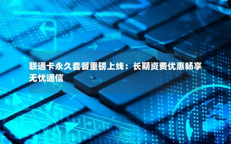 联通卡永久套餐重磅上线：长期资费优惠畅享无忧通信