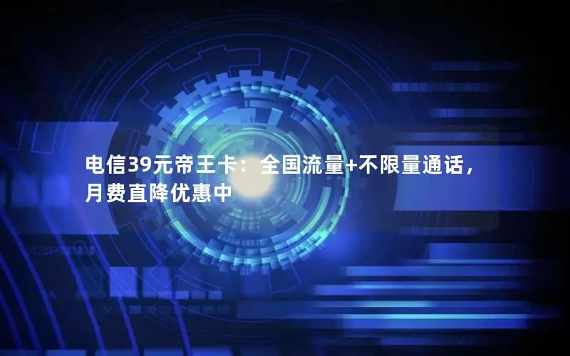 电信39元帝王卡：全国流量+不限量通话，月费直降优惠中