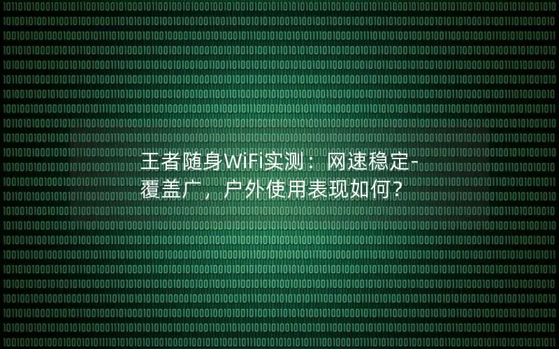王者随身WiFi实测：网速稳定-覆盖广，户外使用表现如何？