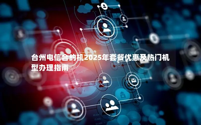 台州电信合约机2025年套餐优惠及热门机型办理指南