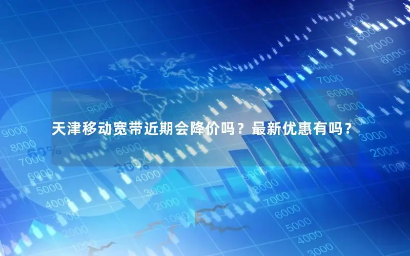 天津移动宽带近期会降价吗？最新优惠有吗？