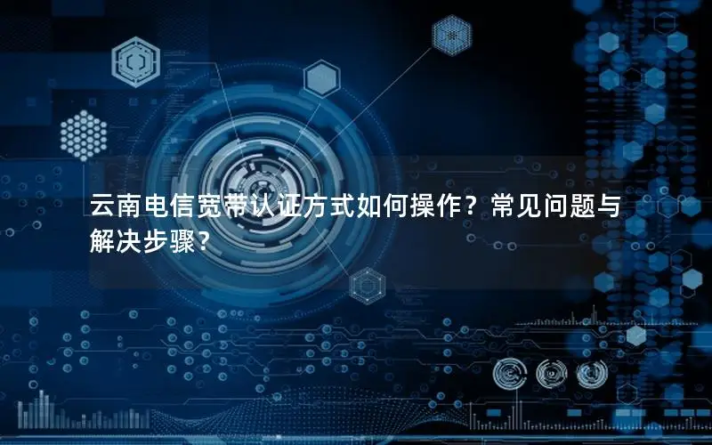 云南电信宽带认证方式如何操作？常见问题与解决步骤？