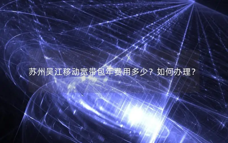 苏州吴江移动宽带包年费用多少？如何办理？