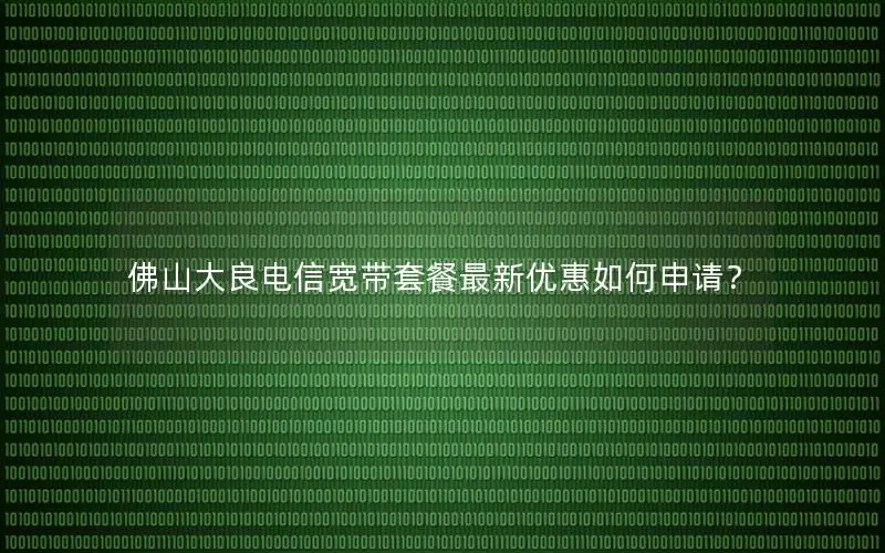 佛山大良电信宽带套餐最新优惠如何申请？