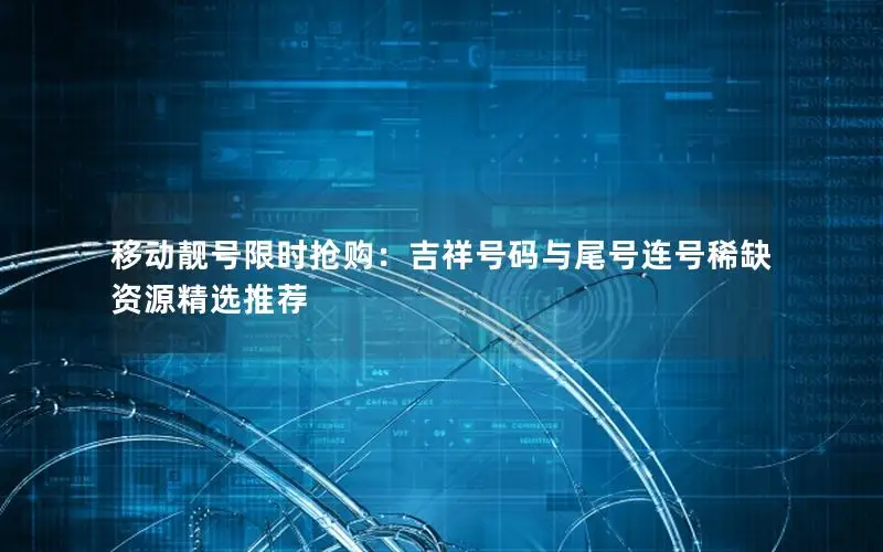 移动靓号限时抢购：吉祥号码与尾号连号稀缺资源精选推荐