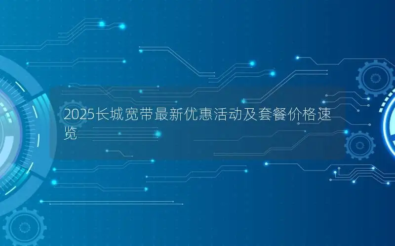 2025长城宽带最新优惠活动及套餐价格速览