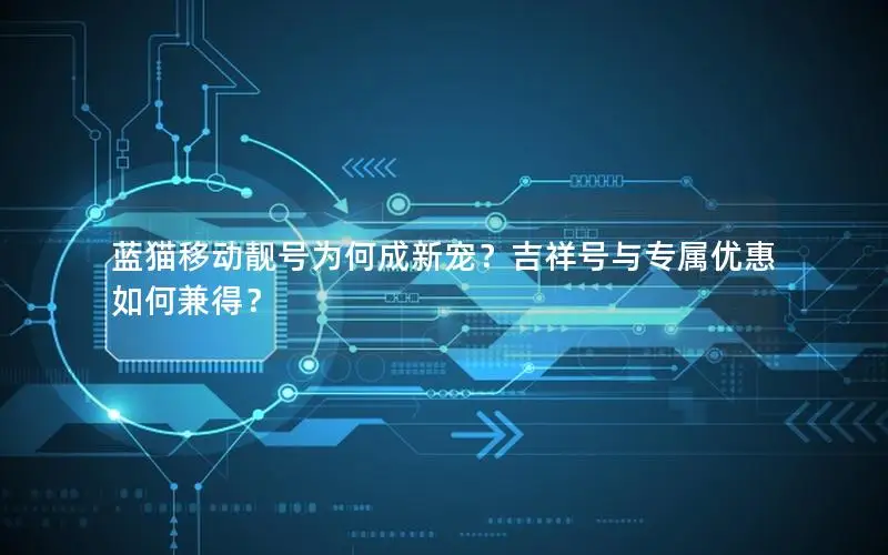 蓝猫移动靓号为何成新宠？吉祥号与专属优惠如何兼得？