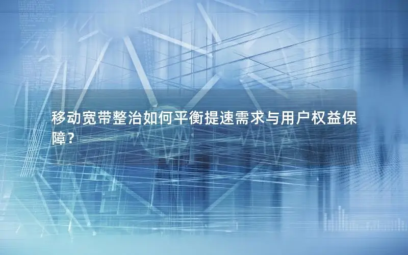 移动宽带整治如何平衡提速需求与用户权益保障？
