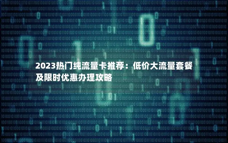 2023热门纯流量卡推荐：低价大流量套餐及限时优惠办理攻略
