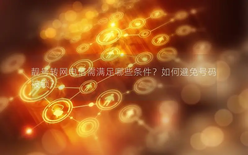 靓号转网电信需满足哪些条件？如何避免号码被锁？
