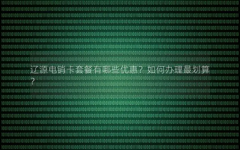 辽源电销卡套餐有哪些优惠？如何办理最划算？