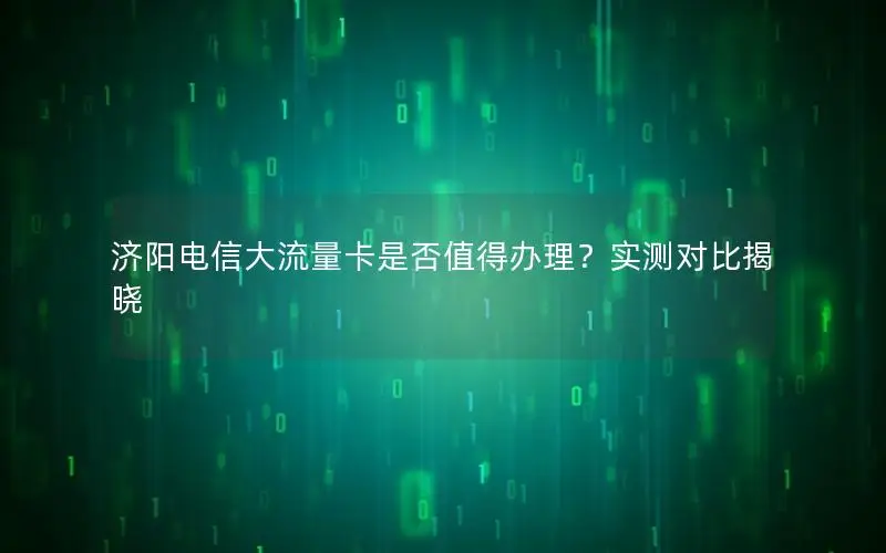 济阳电信大流量卡是否值得办理？实测对比揭晓