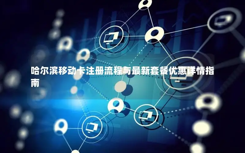 哈尔滨移动卡注册流程与最新套餐优惠详情指南