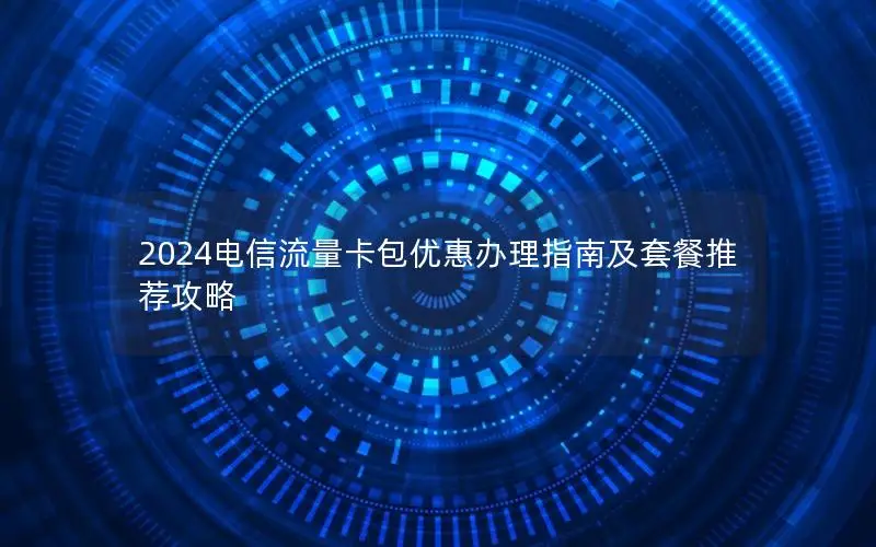 2024电信流量卡包优惠办理指南及套餐推荐攻略