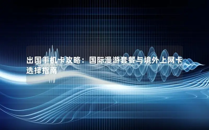 出国手机卡攻略：国际漫游套餐与境外上网卡选择指南